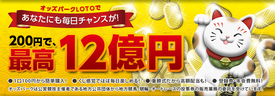 200円で、最高12億円　オッズパークLOTOであなたにも毎日チャンスが！　● 1口100円から簡単購入！　● くじ感覚でほぼ毎日楽しめる！　● 重勝式だから高額配当も！　● 登録費・年会費無料！　オッズパークは公営競技主催者である地方公共団体から地方競馬・競輪・オートレースの投票券の販売業務の委託を受けています。