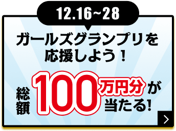 12.16〜28 ガールズグランプリを応援しよう！ 総額100万円分が当たる！