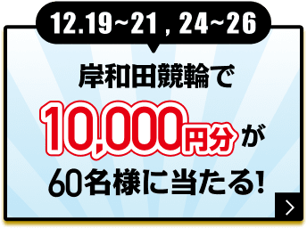 12.19〜21, 24〜26 岸和田競輪で10,000円分が60名様に当たる！