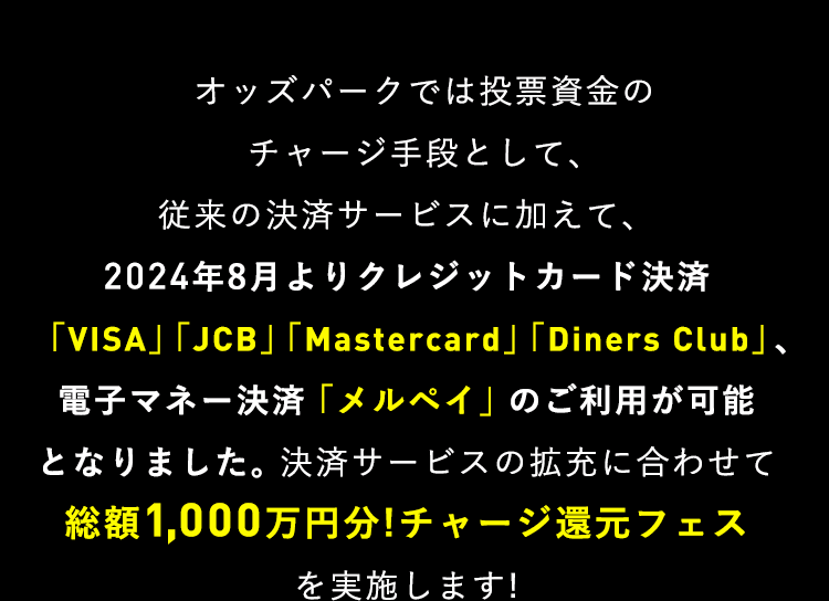 オッズパークでは投票資金のチャージ手段として、従来の決済サービスに加えて、2024年8月よりクレジットカード決済「VISA」「JCB」「Mastercard」「Diners Club」、電子マネー決済「メルペイ」のご利用が可能となりました。決済サービスの拡充に合わせて総額1,000万円分!チャージ還元フェスを実施します!