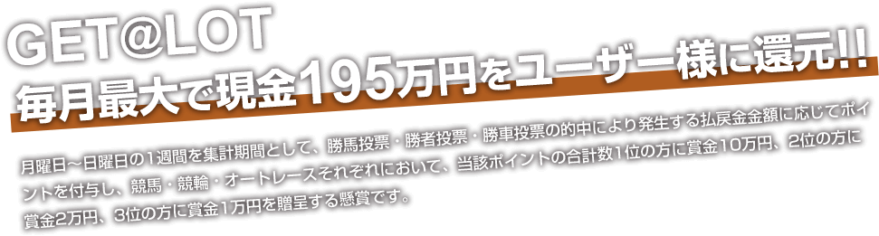 GET@LOT  毎月最大で現金195万円をユーザー様に還元!! 月曜日～日曜日の1週間を集計期間として、勝馬投票・勝者投票・勝車投票の的中により発生する払戻金金額に応じてポイントを付与し、競馬・競輪・オートレースそれぞれにおいて、当該ポイントの合計数1位の方に賞金10万円、2位の方に賞金2万円、3位の方に賞金1万円を贈呈する懸賞です。