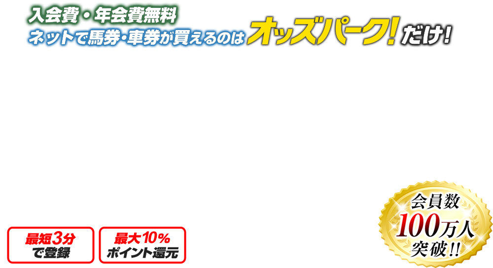 入会費・年会費無料 ネットで馬券・車券が買えるのはオッズパークだけ 馬券・車券が100円～買える! 最短3分で登録 最大10％ポイント還元 会員数 55万人 突破！! 