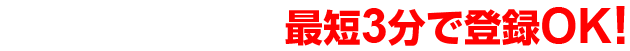 ご利用の流れ 最短3分で登録OK!