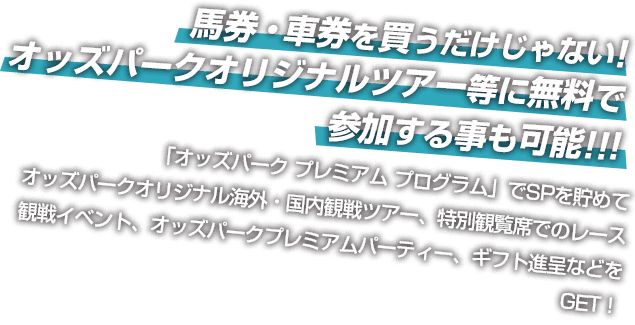 馬券・車券を買うだけじゃない! オッズパークオリジナルツアー等に無料で 参加する事も可能!!! 「オッズパーク プレミアム プログラム」でSPを貯めてオッズパークオリジナル海外・国内観戦ツアー、特別観覧席でのレース観戦イベント、オッズパークプレミアムパーティー、ギフト進呈などをGET！