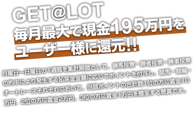 GET@LOT  毎月最大で現金195万円をユーザー様に還元!! 月曜日～日曜日の1週間を集計期間として、勝馬投票・勝者投票・勝車投票の的中により発生する払戻金金額に応じてポイントを付与し、競馬・競輪・オートレースそれぞれにおいて、当該ポイントの合計数1位の方に賞金10万円、2位の方に賞金2万円、3位の方に賞金1万円を贈呈する懸賞です。