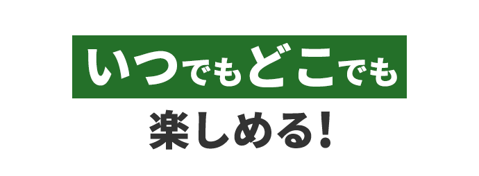 いつでもどこでも楽しめる!