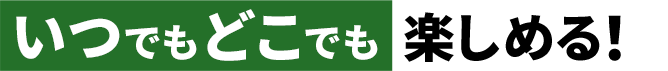 いつでもどこでも楽しめる!