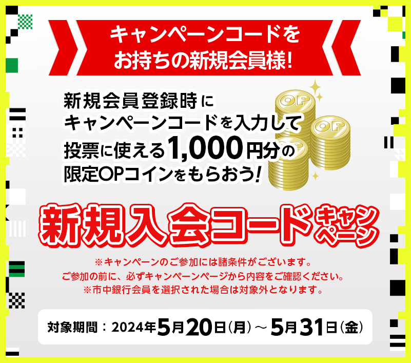 キャンペーンコードをお持ちの新規会員様！　新規会員登録時にキャンペーンコードを入力して投票に使える1,000円分の限定OPコインをもらおう!　新規入会コードキャンペーン　※キャンペーンのご参加には諸条件がございます。ご参加の前に、必ずキャンペーンページから内容をご確認ください。※市中銀行会員を選択された場合は対象外となります。　対象期間：2024年5月20日（月）～2024年5月31日（金）