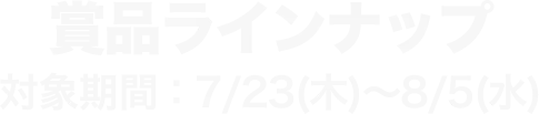 賞品ラインナップ 対象期間：7/23(木)～8/5(水)