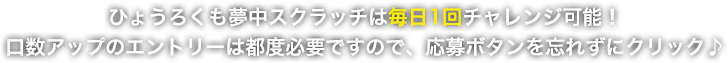 TVCM放映記念!ひょうろくも夢中スクラッチは毎日1回チャレンジ可能!口数アップのエントリーは都度必要ですので、応募ボタンを忘れずにクリック♪